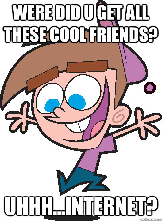 were did u get all these cool friends? Uhhh...Internet?  Timmyturner