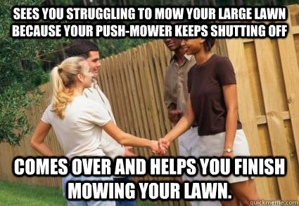Sees you struggling to mow your large lawn because your push-mower keeps shutting off Comes over and helps you finish mowing your lawn.  Good Guy Neighbor