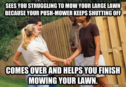 Sees you struggling to mow your large lawn because your push-mower keeps shutting off Comes over and helps you finish mowing your lawn.  