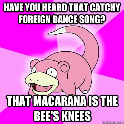 Have you heard that catchy foreign dance song? That Macarana is the bee's knees - Have you heard that catchy foreign dance song? That Macarana is the bee's knees  Slowpoke