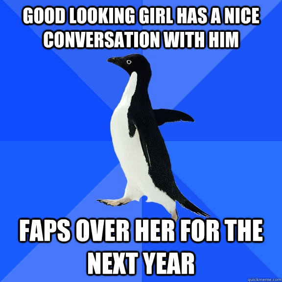 Good looking girl has a nice conversation with him  Faps over her for the next year  Socially Awkward Penguin