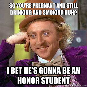 so you're pregnant and still drinking and smoking huh? i bet he's gonna be an honor student  Condescending Wonka