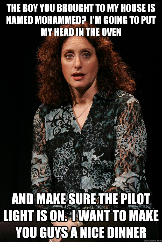 the boy you brought to my house is named mohammed?  I'm going to put my head in the oven and make sure the pilot light is on.  I want to make you guys a nice dinner - the boy you brought to my house is named mohammed?  I'm going to put my head in the oven and make sure the pilot light is on.  I want to make you guys a nice dinner  Guilt-free Jewish Mom