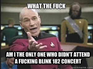 What the fuck  Am i the only one who didn't attend a fucking blink 182 concert  Annoyed Picard