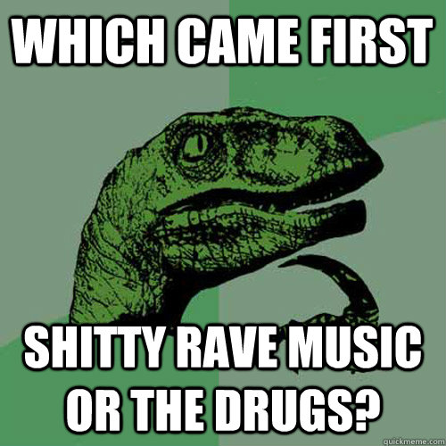 Which came first Shitty rave music or the drugs? - Which came first Shitty rave music or the drugs?  Philosoraptor
