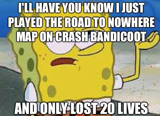 I'll have you know I just played the road to nowhere map on crash bandicoot And only lost 20 lives - I'll have you know I just played the road to nowhere map on crash bandicoot And only lost 20 lives  tough sponge on