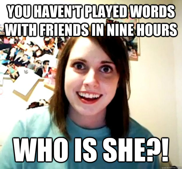 You haven't played words with friends in nine hours who is she?!  Overly Attached Girlfriend