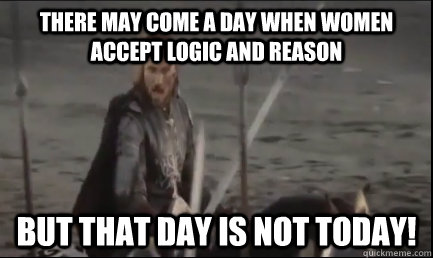 there may come a day when women accept logic and reason but that day is not today!  Aragorn at the Black Gate