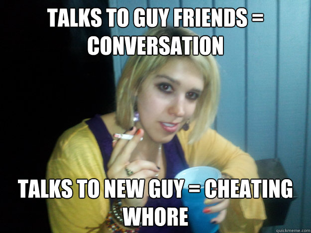 Talks to guy friends = conversation Talks to new guy = cheating whore - Talks to guy friends = conversation Talks to new guy = cheating whore  College white girl problems