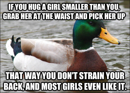 If you hug a girl smaller than you, grab her at the waist and pick her up That way you don't strain your back, and most girls even like it.  Actual Advice Mallard