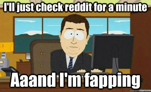 I'll just check reddit for a minute Aaand I'm fapping  anditsgone