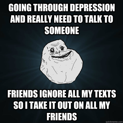 Going through depression and really need to talk to someone Friends ignore all my texts so I take it out on all my friends - Going through depression and really need to talk to someone Friends ignore all my texts so I take it out on all my friends  Forever Alone