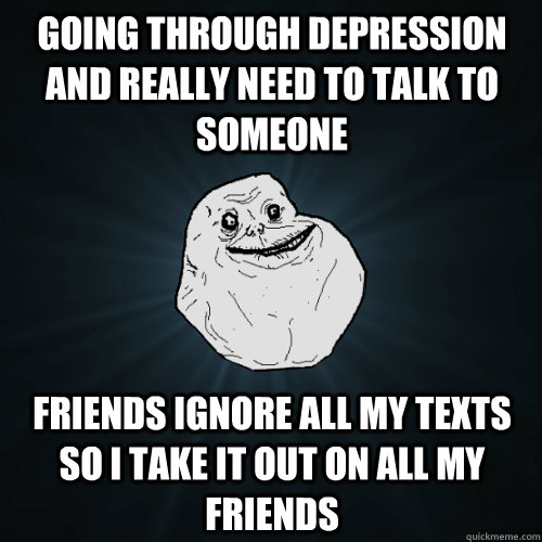 Going through depression and really need to talk to someone Friends ignore all my texts so I take it out on all my friends  Forever Alone