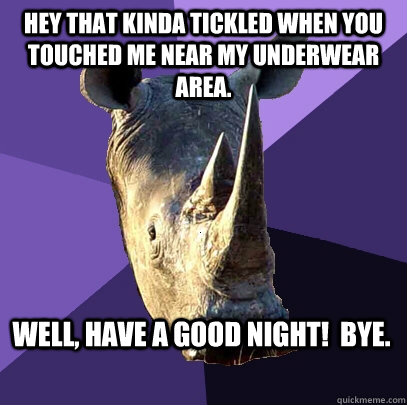 Hey that kinda tickled when you touched me near my underwear area. Well, have a good night!  Bye.  Sexually Oblivious Rhino