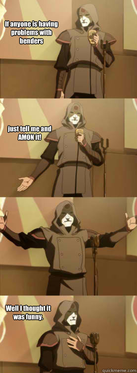 If anyone is having problems with benders just tell me and AMON it! Well I thought it was funny.  Comedy Amon