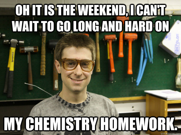 Oh it is the weekend, I can't wait to go long and hard on my chemistry homework. - Oh it is the weekend, I can't wait to go long and hard on my chemistry homework.  Engineering Student