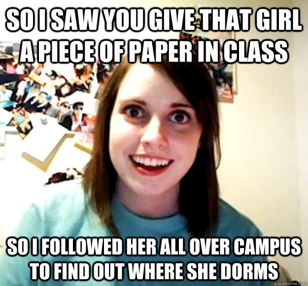 So I saw you give that girl a piece of paper in class so i followed her all over campus to find out where she dorms - So I saw you give that girl a piece of paper in class so i followed her all over campus to find out where she dorms  Misc