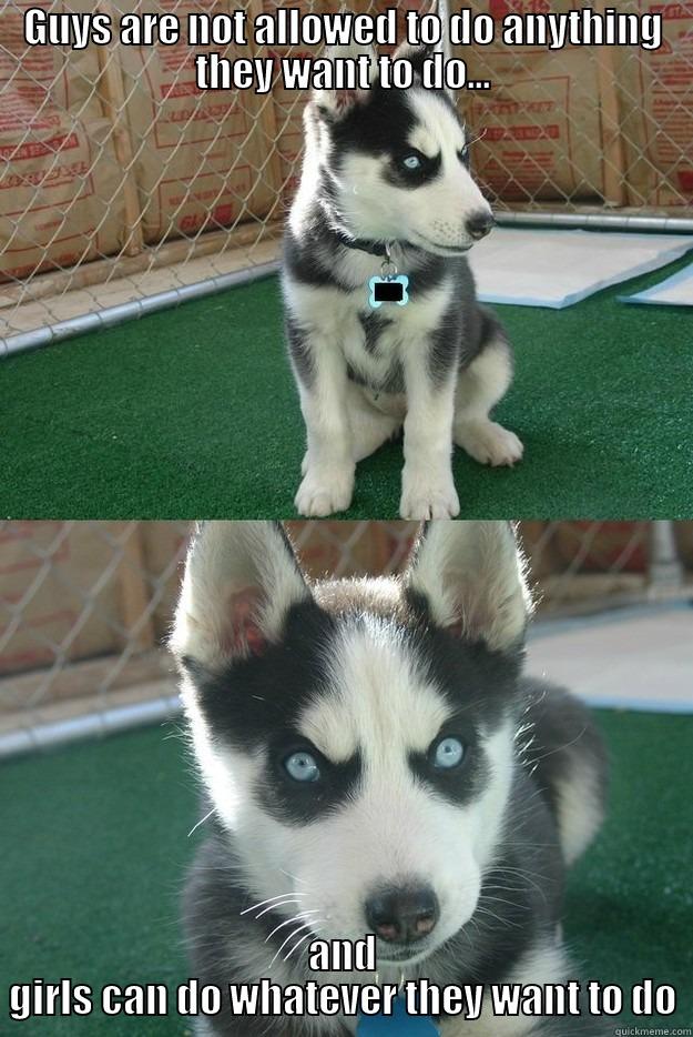 GUYS ARE NOT ALLOWED TO DO ANYTHING THEY WANT TO DO... AND GIRLS CAN DO WHATEVER THEY WANT TO DO Insanity puppy