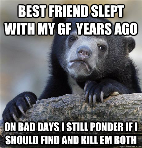 Best friend slept with my gf  years ago on bad days I still ponder if I should find and kill em both  Confession Bear