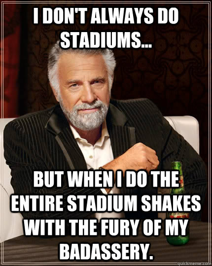 I don't always do stadiums... but when I do the entire stadium shakes with the fury of my Badassery.   The Most Interesting Man In The World