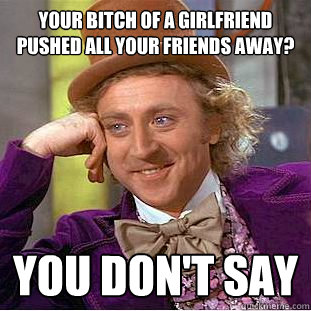 your bitch of a girlfriend pushed all your friends away? You don't say  Creepy Wonka