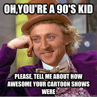 Oh,you're a 90's kid Please, tell me about how awesome your cartoon shows were  Psychotic Willy Wonka