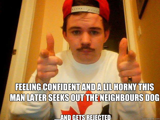 Feeling confident and a lil horny this man later seeks out the neighbours dog  .....and gets rejected  