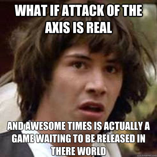 what if attack of the axis is real and awesome times is actually a game waiting to be released in there world
  conspiracy keanu