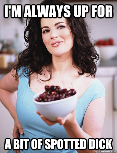 i'm always up for a bit of spotted dick  Sexually Suggestive Nigella