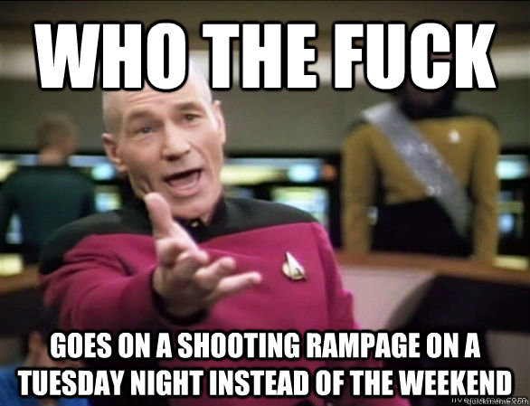 who the fuck goes on a shooting rampage on a tuesday night instead of the weekend - who the fuck goes on a shooting rampage on a tuesday night instead of the weekend  Annoyed Picard HD