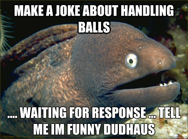 make a joke about handling balls  .... waiting for response ... tell me im funny dudhaus - make a joke about handling balls  .... waiting for response ... tell me im funny dudhaus  Bad Joke Eel