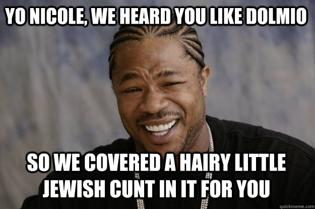YO NICOLE, WE HEARD YOU LIKE DOLMIO SO WE COVERED A HAIRY LITTLE JEWISH CUNT IN IT FOR YOU  - YO NICOLE, WE HEARD YOU LIKE DOLMIO SO WE COVERED A HAIRY LITTLE JEWISH CUNT IN IT FOR YOU   Xzibit meme