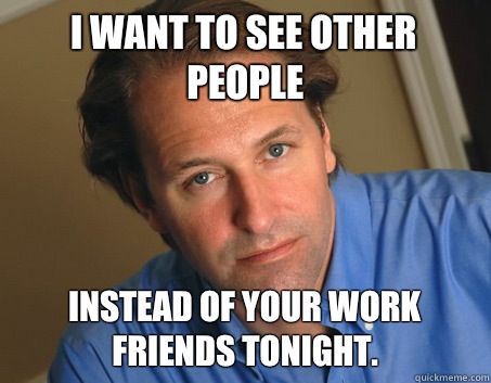 I want to see other people Instead of your work friends tonight.   