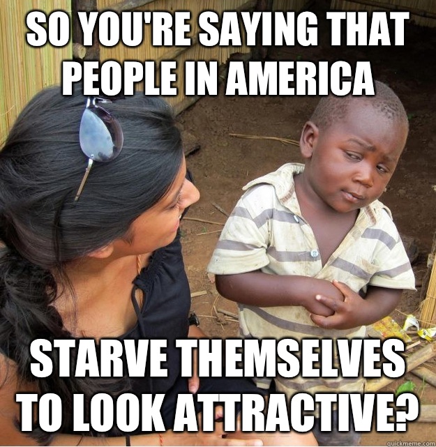 So you're saying that people in America Starve themselves to look attractive?  Skeptical Third World Kid