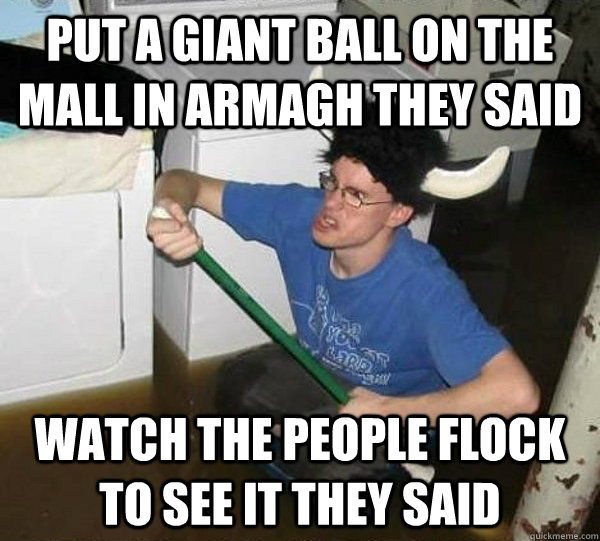 Put a giant ball on the mall In armagh they said Watch the people flock to see it they said  They said