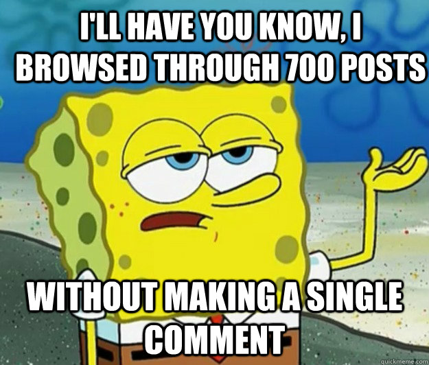 I'll have you know, I browsed through 700 posts Without making a single comment  How tough am I