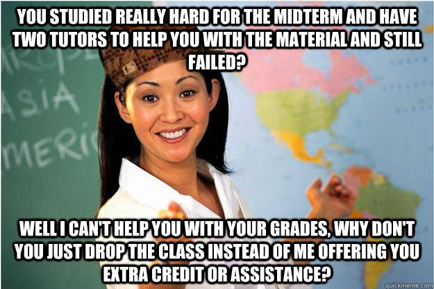 You studied really hard for the midterm and have two tutors to help you with the material and still failed? Well i can't help you with your grades, why don't you just drop the class instead of me offering you extra credit or assistance? - You studied really hard for the midterm and have two tutors to help you with the material and still failed? Well i can't help you with your grades, why don't you just drop the class instead of me offering you extra credit or assistance?  Scumbag Teacher