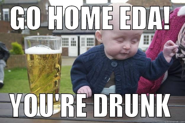 GO HOME EDA! YOU'RE DRUNK drunk baby