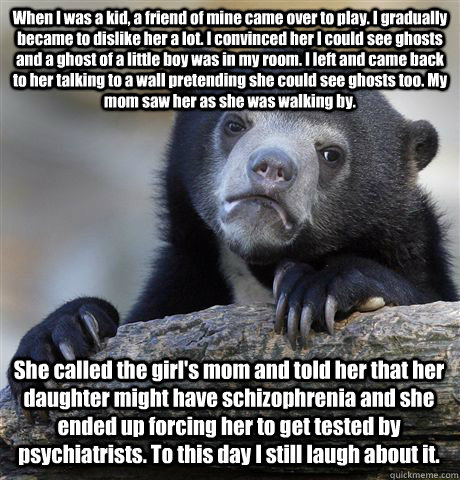 When I was a kid, a friend of mine came over to play. I gradually became to dislike her a lot. I convinced her I could see ghosts and a ghost of a little boy was in my room. I left and came back to her talking to a wall pretending she could see ghosts too  Confession Bear