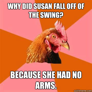 Why did Susan fall off of the swing? Because she had no arms.  True story now anti joke chicken