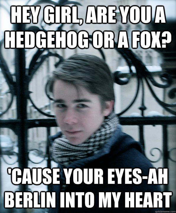 Hey Girl, are you a hedgehog or a fox? 'cause your eyes-ah berlin into my heart  
