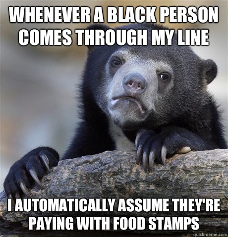 whenever a black person comes through my line I automatically assume they're paying with food stamps   Confession Bear