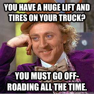 You have a huge lift and tires on your truck? You must go off-roading all the time.  Creepy Wonka