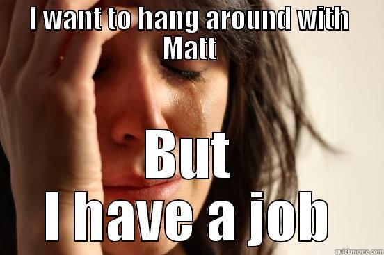 I WANT TO HANG AROUND WITH MATT BUT I HAVE A JOB First World Problems