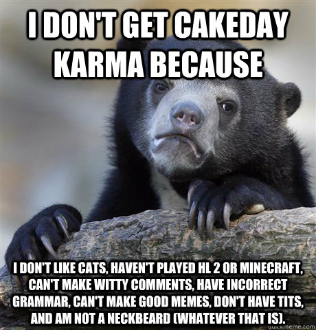 I don't get cakeday karma because I don't like cats, haven't played HL 2 or minecraft, can't make witty comments, have incorrect grammar, can't make good memes, don't have tits, and am not a neckbeard (whatever that is).    Confession Bear