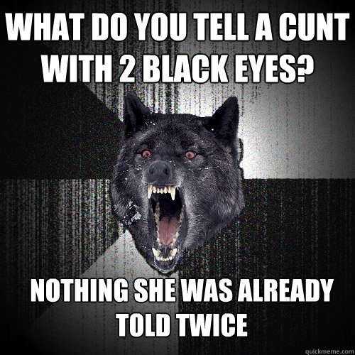 What do you tell a cunt with 2 black eyes?  Nothing she was already told twice  Insanity Wolf