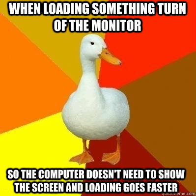 When loading something turn of the monitor So the computer doesn't need to show the screen and loading goes faster  Technologically Impaired Duck
