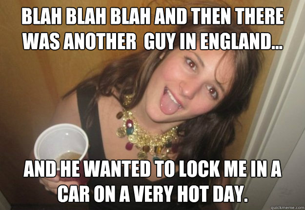 Blah Blah blah and then there was another  guy in england... and he wanted to lock me in a car on a very hot day.  