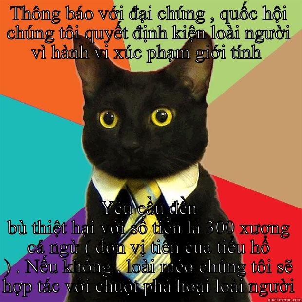 THÔNG BÁO VỚI ĐẠI CHÚNG , QUỐC HỘI CHÚNG TÔI QUYẾT ĐỊNH KIỆN LOÀI NGƯỜI VÌ HÀNH VI XÚC PHẠM GIỚI TÍNH  YÊU CẦU ĐỀN BÙ THIỆT HẠI VỚI SỐ TIỀN LÀ 300 XƯƠNG CÁ NGỪ ( ĐƠN VỊ TIỀN CỦA TIỂU HỔ ) . NẾU KHÔNG , LOÀI MÈO CHÚNG TÔI SẼ HỢP TÁC VỚI CHUỘT PHÁ HOẠI LOÀI NGƯỜI Business Cat