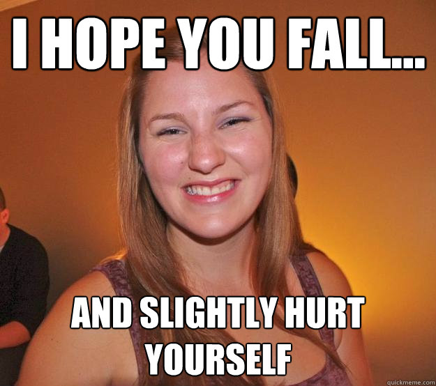 i hope you fall... and slightly hurt yourself  Passive-aggressive Erin